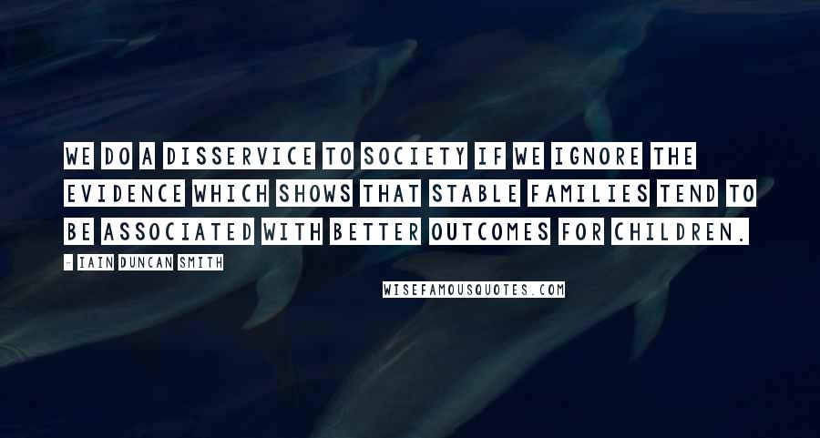 Iain Duncan Smith Quotes: We do a disservice to society if we ignore the evidence which shows that stable families tend to be associated with better outcomes for children.