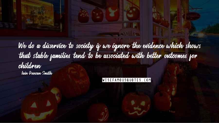 Iain Duncan Smith Quotes: We do a disservice to society if we ignore the evidence which shows that stable families tend to be associated with better outcomes for children.