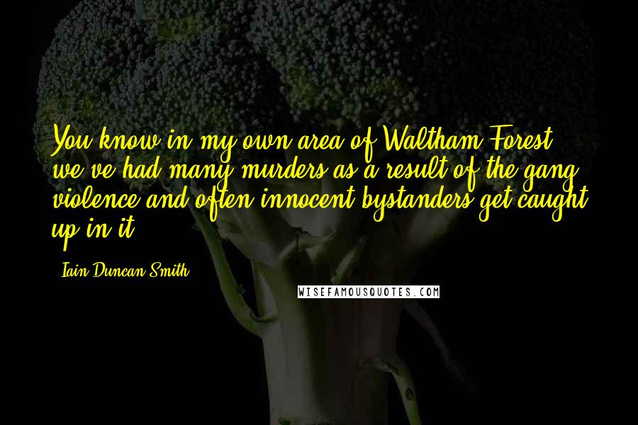 Iain Duncan Smith Quotes: You know in my own area of Waltham Forest, we've had many murders as a result of the gang violence and often innocent bystanders get caught up in it.