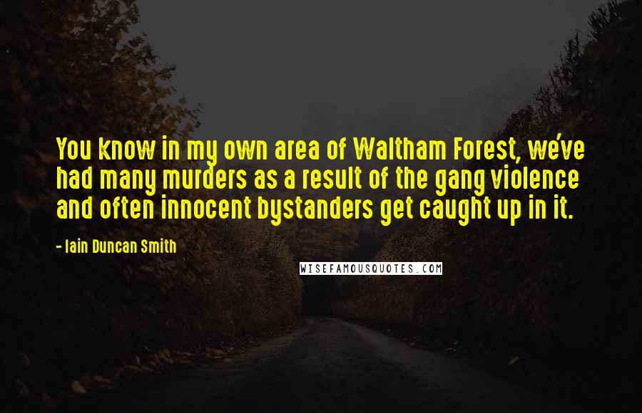 Iain Duncan Smith Quotes: You know in my own area of Waltham Forest, we've had many murders as a result of the gang violence and often innocent bystanders get caught up in it.