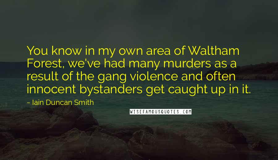 Iain Duncan Smith Quotes: You know in my own area of Waltham Forest, we've had many murders as a result of the gang violence and often innocent bystanders get caught up in it.