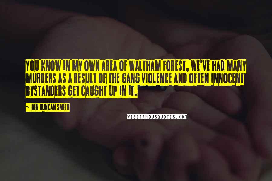 Iain Duncan Smith Quotes: You know in my own area of Waltham Forest, we've had many murders as a result of the gang violence and often innocent bystanders get caught up in it.