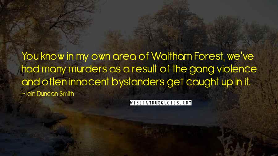 Iain Duncan Smith Quotes: You know in my own area of Waltham Forest, we've had many murders as a result of the gang violence and often innocent bystanders get caught up in it.