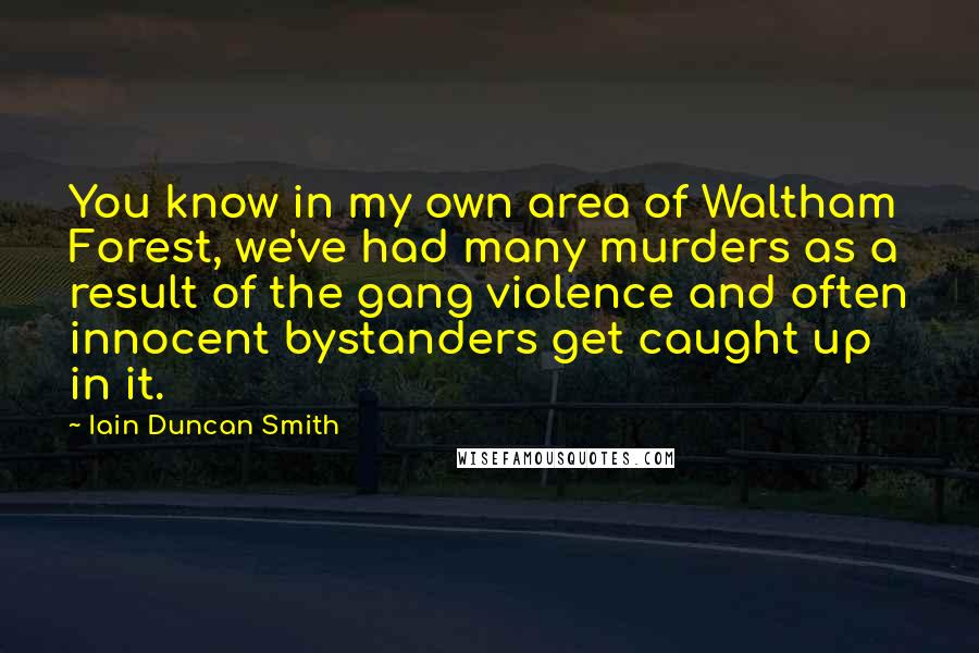 Iain Duncan Smith Quotes: You know in my own area of Waltham Forest, we've had many murders as a result of the gang violence and often innocent bystanders get caught up in it.