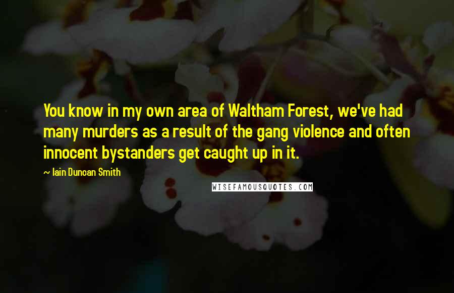 Iain Duncan Smith Quotes: You know in my own area of Waltham Forest, we've had many murders as a result of the gang violence and often innocent bystanders get caught up in it.