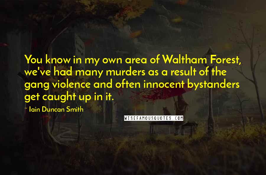 Iain Duncan Smith Quotes: You know in my own area of Waltham Forest, we've had many murders as a result of the gang violence and often innocent bystanders get caught up in it.