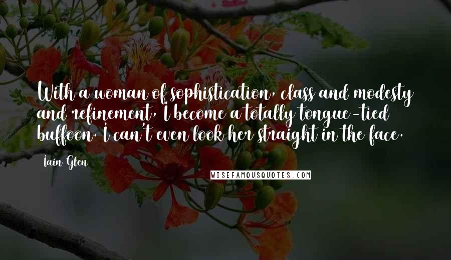 Iain Glen Quotes: With a woman of sophistication, class and modesty and refinement, I become a totally tongue-tied buffoon. I can't even look her straight in the face.