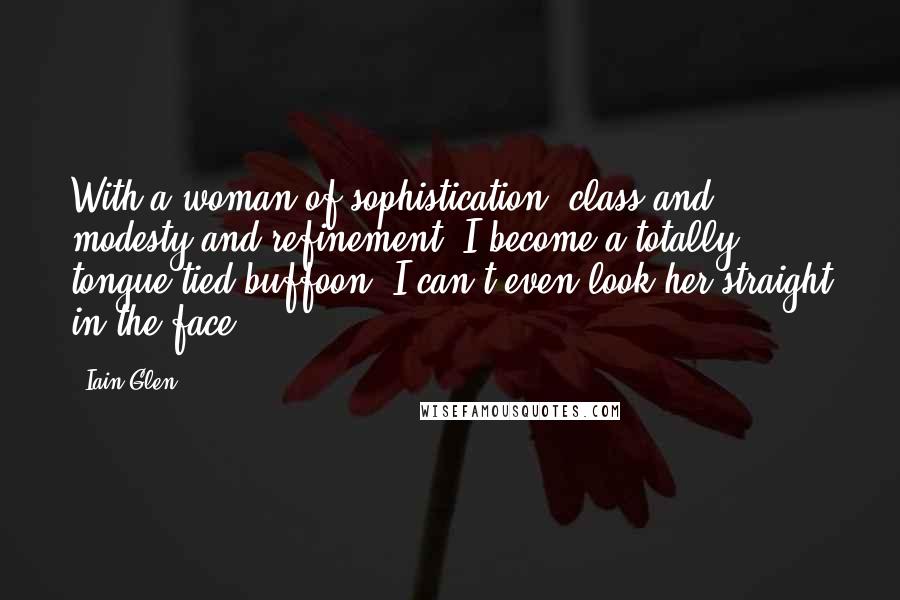 Iain Glen Quotes: With a woman of sophistication, class and modesty and refinement, I become a totally tongue-tied buffoon. I can't even look her straight in the face.