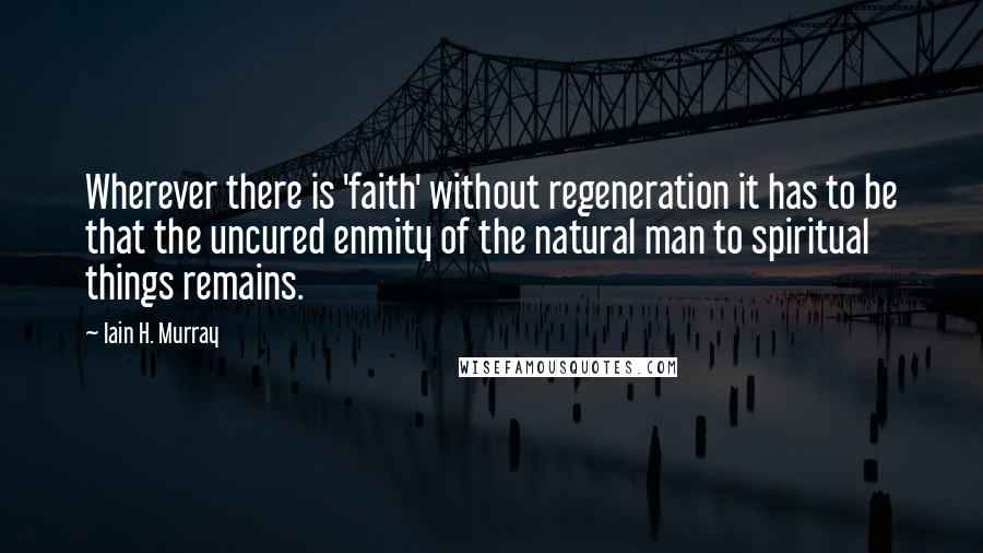 Iain H. Murray Quotes: Wherever there is 'faith' without regeneration it has to be that the uncured enmity of the natural man to spiritual things remains.
