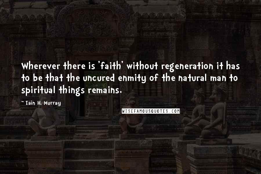 Iain H. Murray Quotes: Wherever there is 'faith' without regeneration it has to be that the uncured enmity of the natural man to spiritual things remains.