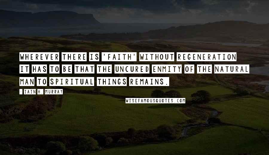 Iain H. Murray Quotes: Wherever there is 'faith' without regeneration it has to be that the uncured enmity of the natural man to spiritual things remains.