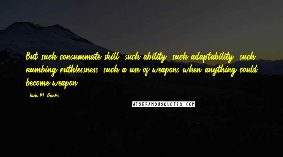 Iain M. Banks Quotes: But such consummate skill, such ability, such adaptability, such numbing ruthlessness, such a use of weapons when anything could become weapon . . .