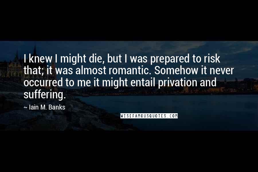 Iain M. Banks Quotes: I knew I might die, but I was prepared to risk that; it was almost romantic. Somehow it never occurred to me it might entail privation and suffering.