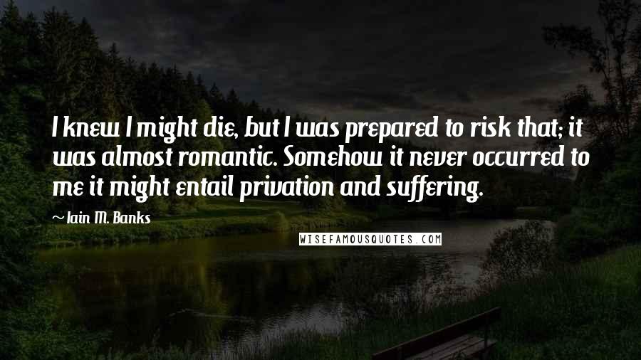 Iain M. Banks Quotes: I knew I might die, but I was prepared to risk that; it was almost romantic. Somehow it never occurred to me it might entail privation and suffering.