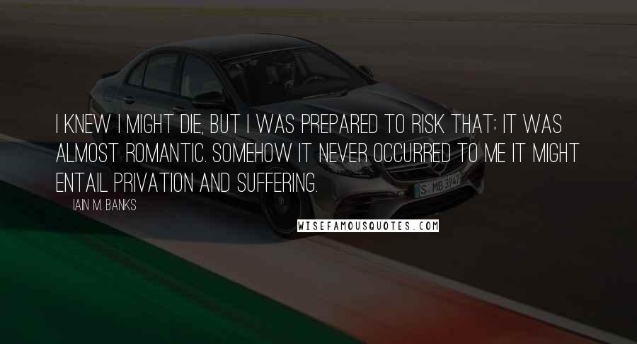 Iain M. Banks Quotes: I knew I might die, but I was prepared to risk that; it was almost romantic. Somehow it never occurred to me it might entail privation and suffering.