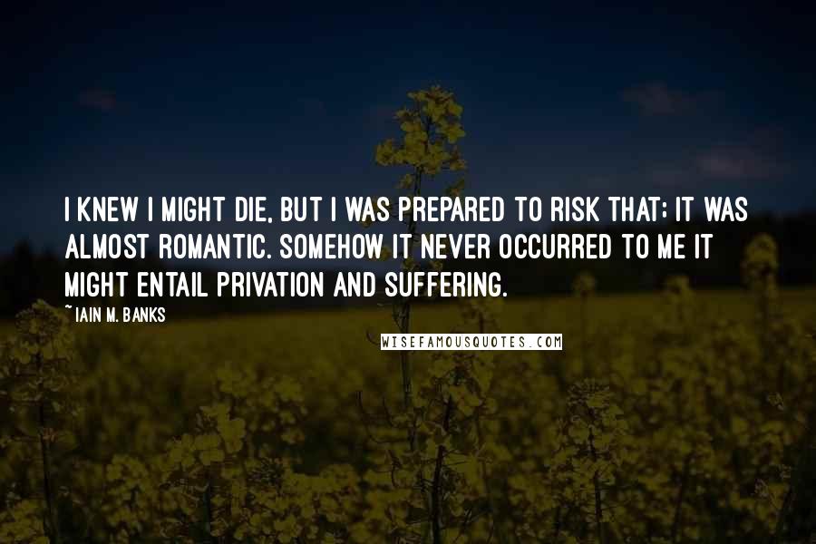 Iain M. Banks Quotes: I knew I might die, but I was prepared to risk that; it was almost romantic. Somehow it never occurred to me it might entail privation and suffering.