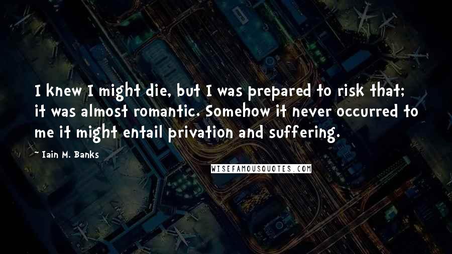 Iain M. Banks Quotes: I knew I might die, but I was prepared to risk that; it was almost romantic. Somehow it never occurred to me it might entail privation and suffering.