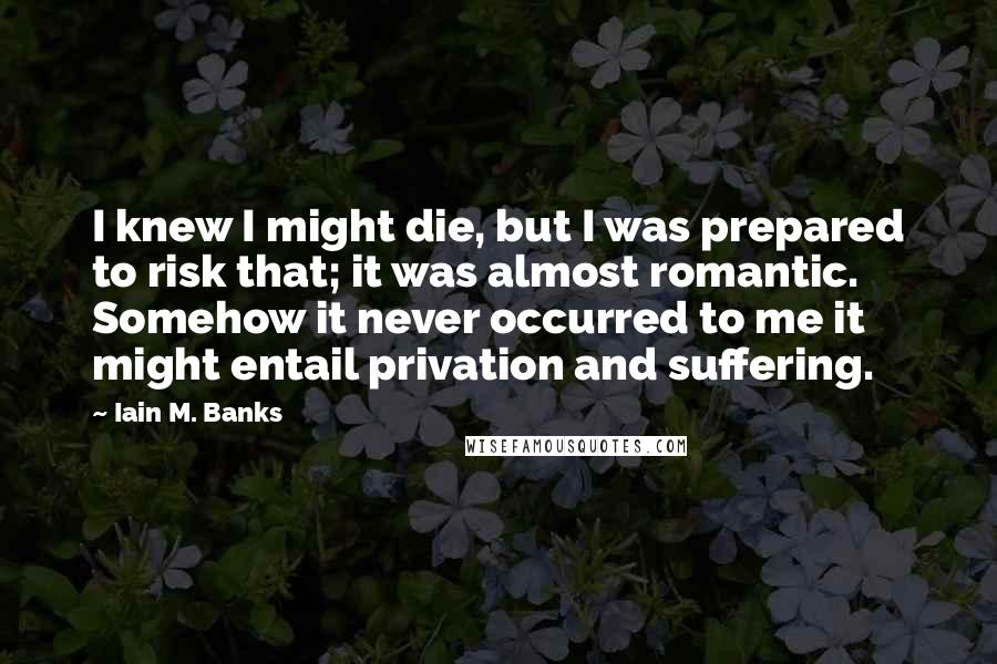 Iain M. Banks Quotes: I knew I might die, but I was prepared to risk that; it was almost romantic. Somehow it never occurred to me it might entail privation and suffering.