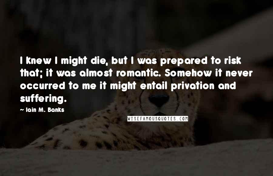 Iain M. Banks Quotes: I knew I might die, but I was prepared to risk that; it was almost romantic. Somehow it never occurred to me it might entail privation and suffering.