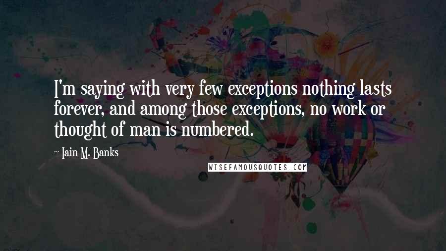 Iain M. Banks Quotes: I'm saying with very few exceptions nothing lasts forever, and among those exceptions, no work or thought of man is numbered.