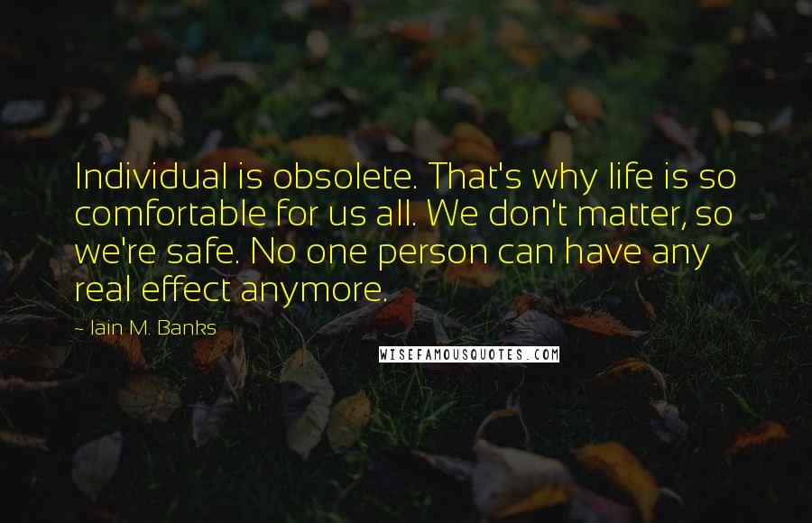 Iain M. Banks Quotes: Individual is obsolete. That's why life is so comfortable for us all. We don't matter, so we're safe. No one person can have any real effect anymore.