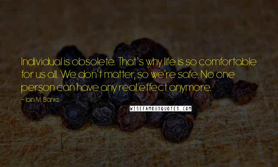 Iain M. Banks Quotes: Individual is obsolete. That's why life is so comfortable for us all. We don't matter, so we're safe. No one person can have any real effect anymore.