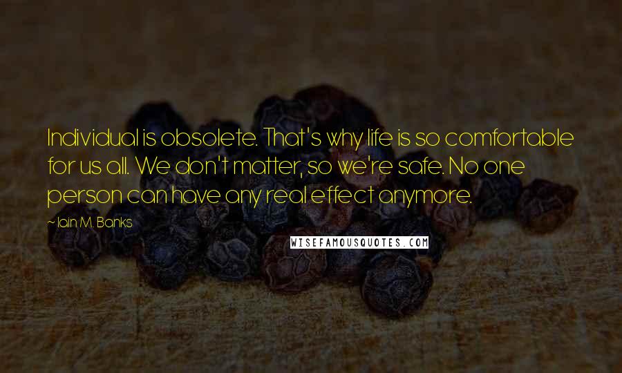 Iain M. Banks Quotes: Individual is obsolete. That's why life is so comfortable for us all. We don't matter, so we're safe. No one person can have any real effect anymore.