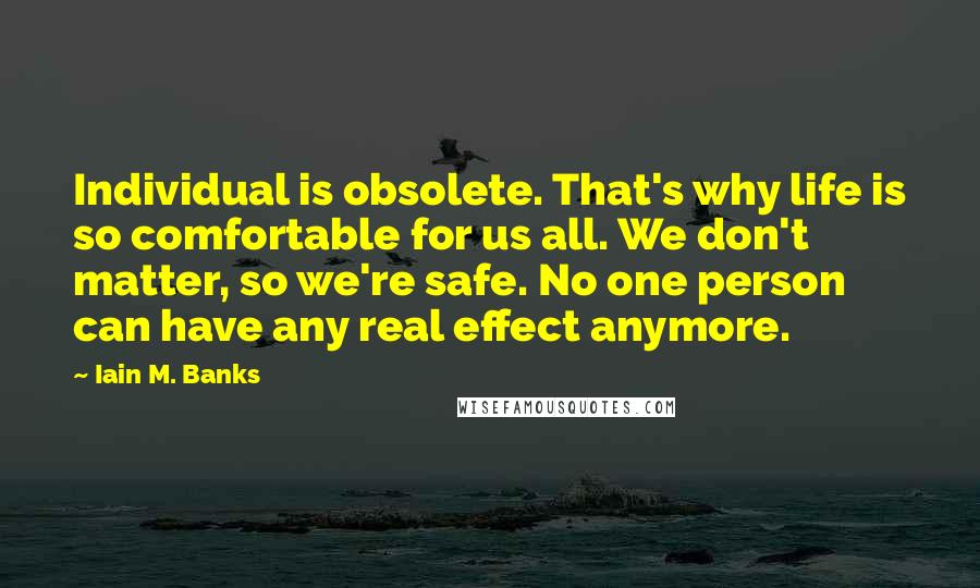 Iain M. Banks Quotes: Individual is obsolete. That's why life is so comfortable for us all. We don't matter, so we're safe. No one person can have any real effect anymore.