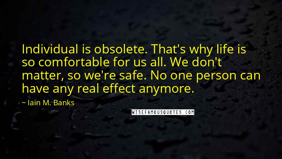 Iain M. Banks Quotes: Individual is obsolete. That's why life is so comfortable for us all. We don't matter, so we're safe. No one person can have any real effect anymore.