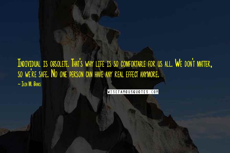 Iain M. Banks Quotes: Individual is obsolete. That's why life is so comfortable for us all. We don't matter, so we're safe. No one person can have any real effect anymore.