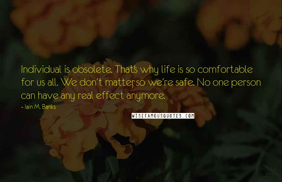 Iain M. Banks Quotes: Individual is obsolete. That's why life is so comfortable for us all. We don't matter, so we're safe. No one person can have any real effect anymore.