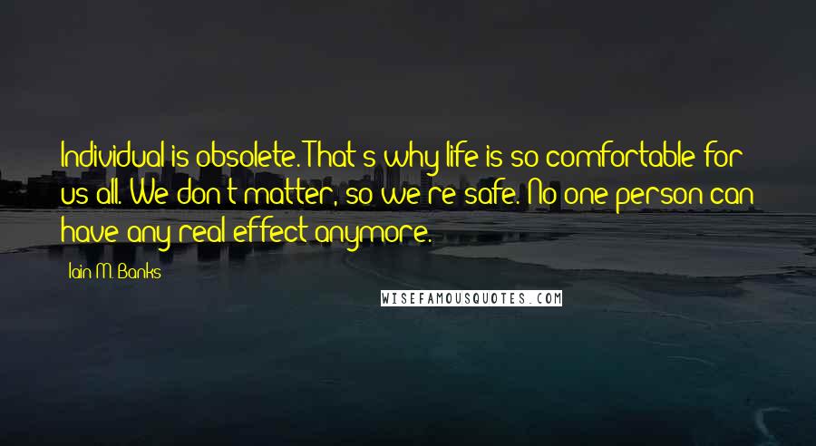 Iain M. Banks Quotes: Individual is obsolete. That's why life is so comfortable for us all. We don't matter, so we're safe. No one person can have any real effect anymore.