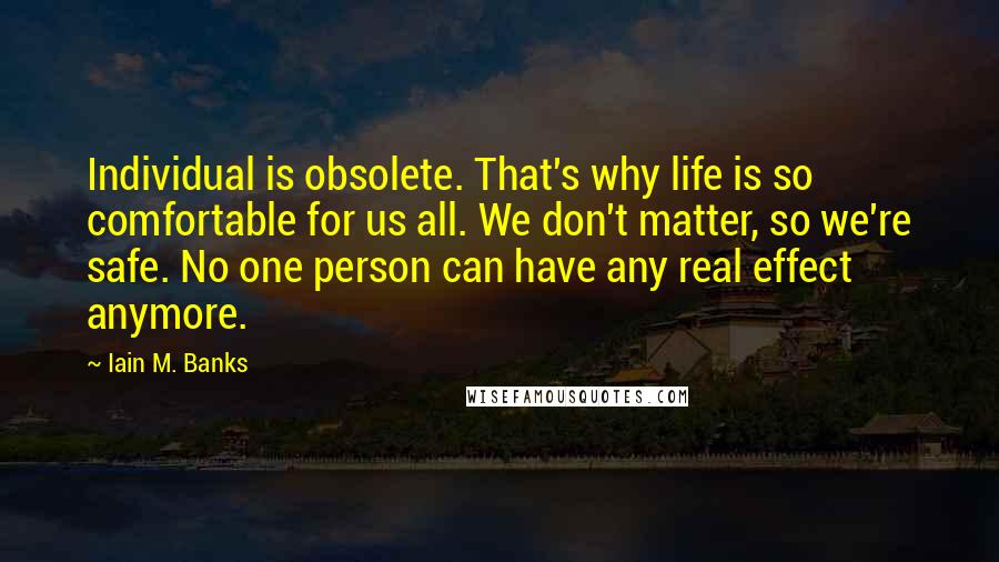 Iain M. Banks Quotes: Individual is obsolete. That's why life is so comfortable for us all. We don't matter, so we're safe. No one person can have any real effect anymore.