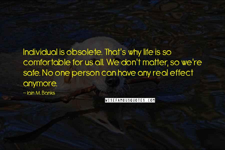 Iain M. Banks Quotes: Individual is obsolete. That's why life is so comfortable for us all. We don't matter, so we're safe. No one person can have any real effect anymore.