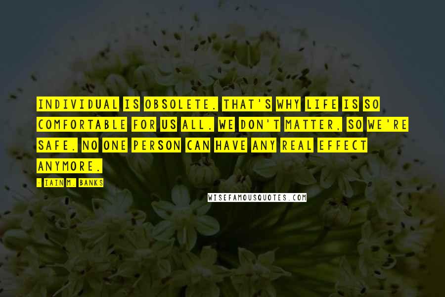 Iain M. Banks Quotes: Individual is obsolete. That's why life is so comfortable for us all. We don't matter, so we're safe. No one person can have any real effect anymore.