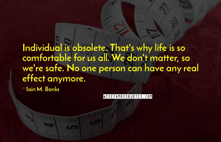 Iain M. Banks Quotes: Individual is obsolete. That's why life is so comfortable for us all. We don't matter, so we're safe. No one person can have any real effect anymore.
