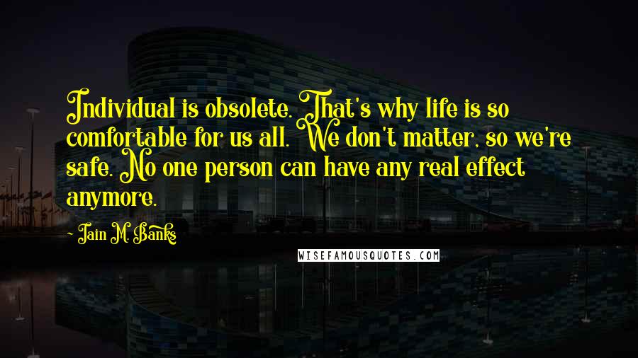 Iain M. Banks Quotes: Individual is obsolete. That's why life is so comfortable for us all. We don't matter, so we're safe. No one person can have any real effect anymore.