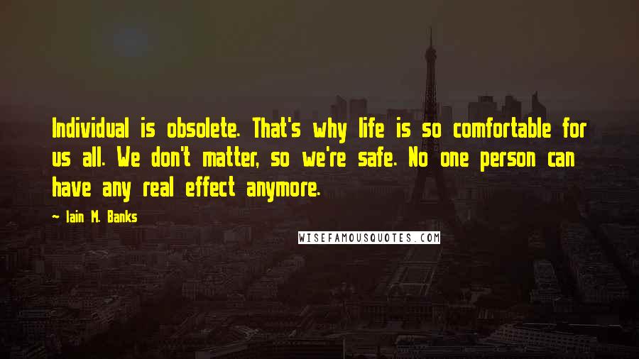 Iain M. Banks Quotes: Individual is obsolete. That's why life is so comfortable for us all. We don't matter, so we're safe. No one person can have any real effect anymore.