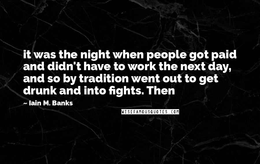 Iain M. Banks Quotes: it was the night when people got paid and didn't have to work the next day, and so by tradition went out to get drunk and into fights. Then