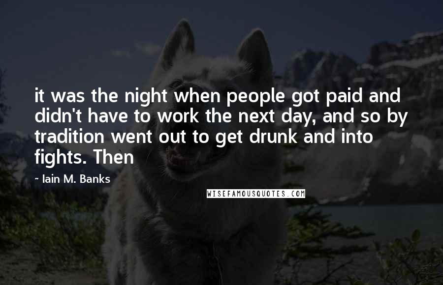 Iain M. Banks Quotes: it was the night when people got paid and didn't have to work the next day, and so by tradition went out to get drunk and into fights. Then