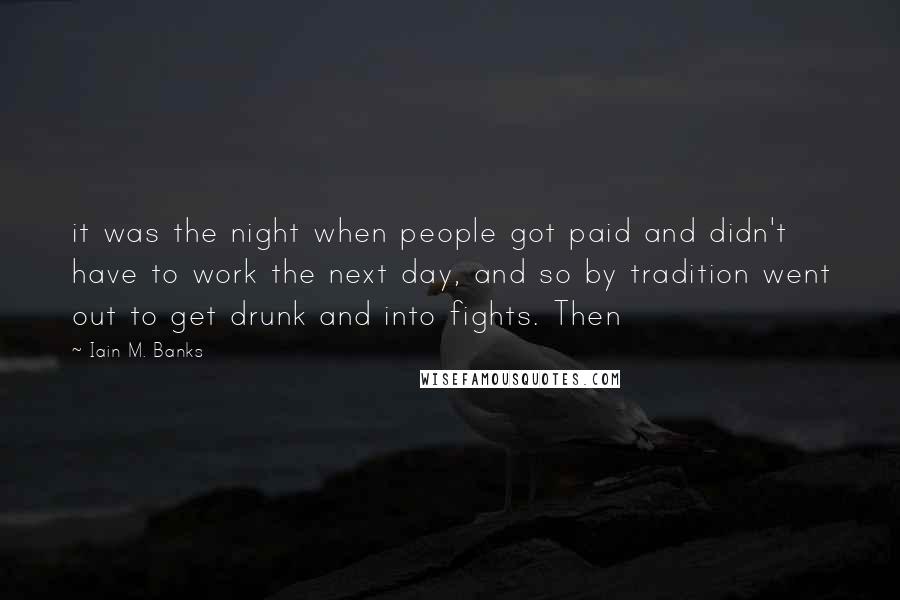 Iain M. Banks Quotes: it was the night when people got paid and didn't have to work the next day, and so by tradition went out to get drunk and into fights. Then