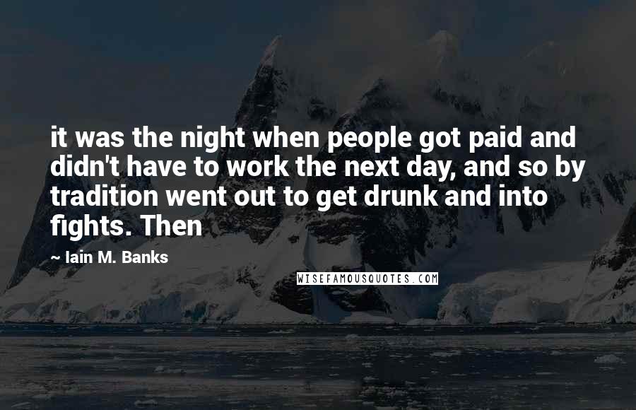 Iain M. Banks Quotes: it was the night when people got paid and didn't have to work the next day, and so by tradition went out to get drunk and into fights. Then