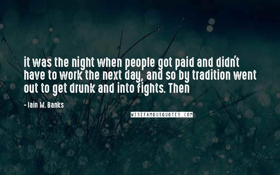 Iain M. Banks Quotes: it was the night when people got paid and didn't have to work the next day, and so by tradition went out to get drunk and into fights. Then