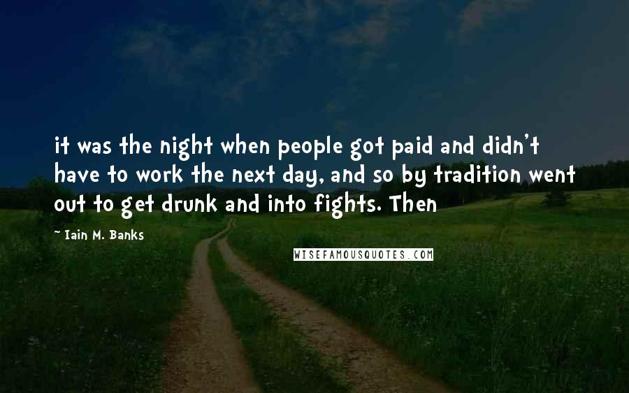 Iain M. Banks Quotes: it was the night when people got paid and didn't have to work the next day, and so by tradition went out to get drunk and into fights. Then