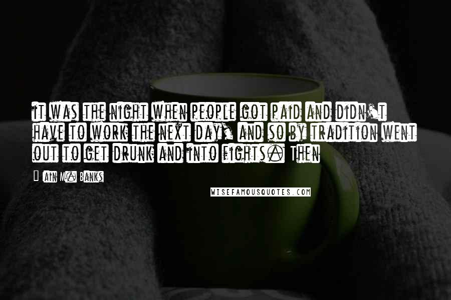 Iain M. Banks Quotes: it was the night when people got paid and didn't have to work the next day, and so by tradition went out to get drunk and into fights. Then