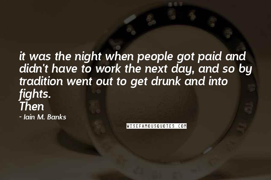 Iain M. Banks Quotes: it was the night when people got paid and didn't have to work the next day, and so by tradition went out to get drunk and into fights. Then