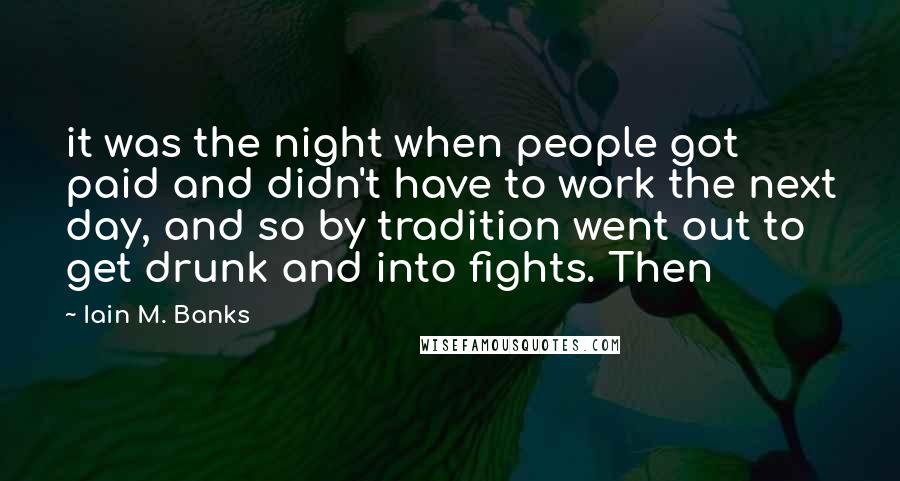 Iain M. Banks Quotes: it was the night when people got paid and didn't have to work the next day, and so by tradition went out to get drunk and into fights. Then