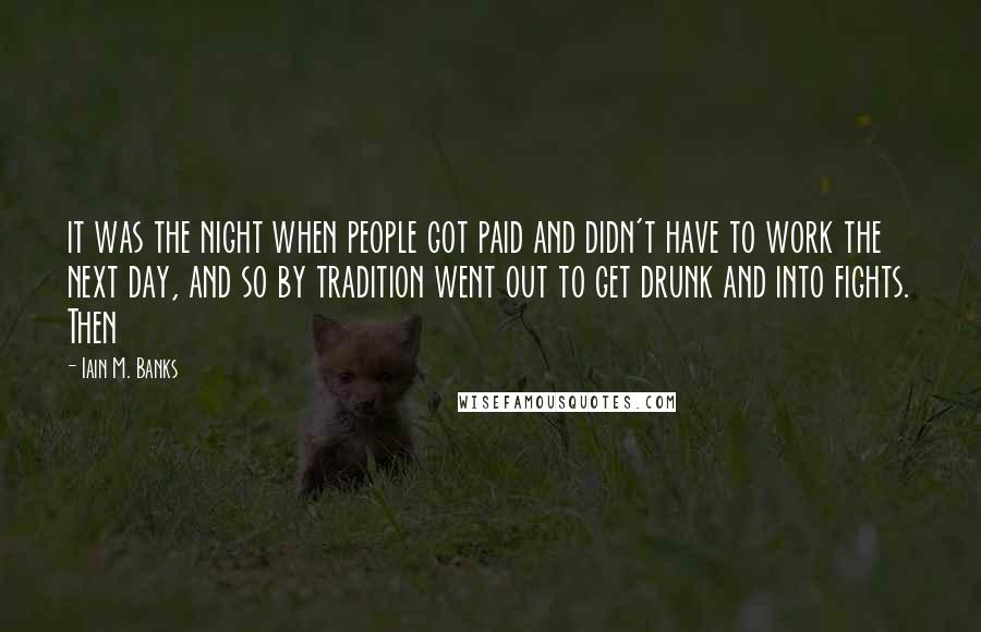 Iain M. Banks Quotes: it was the night when people got paid and didn't have to work the next day, and so by tradition went out to get drunk and into fights. Then