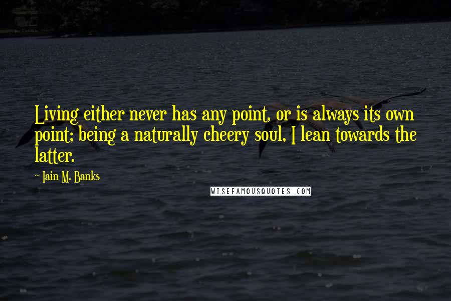 Iain M. Banks Quotes: Living either never has any point, or is always its own point; being a naturally cheery soul, I lean towards the latter.