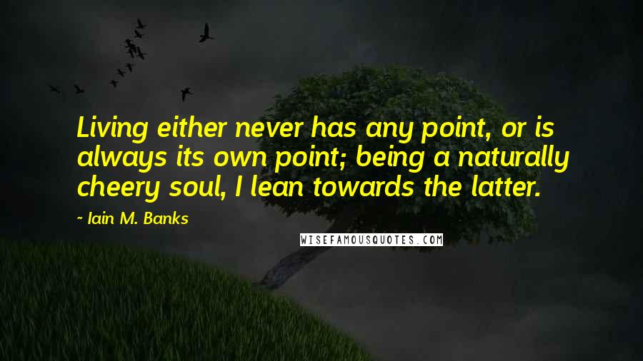 Iain M. Banks Quotes: Living either never has any point, or is always its own point; being a naturally cheery soul, I lean towards the latter.